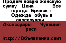 Продам новую женскую сумку › Цена ­ 1 900 - Все города, Брянск г. Одежда, обувь и аксессуары » Аксессуары   . Чувашия респ.